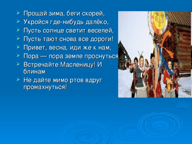 Прощай зима, беги скорей, Укройся где-нибудь далёко, Пусть солнце светит веселей, Пусть тают снова все дороги! Привет, весна, иди же к нам, Пора — пора земле проснуться! Встречайте Масленицу! И блинам Не дайте мимо ртов вдруг промахнуться! 