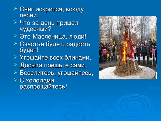 Снег искрится, всюду песни, Что за день пришел чудесный? Это Масленица, люди! Счастье будет, радость будет! Угощайте всех блинами, Досыта поешьте сами, Веселитесь, угощайтесь, С холодами распрощайтесь! 