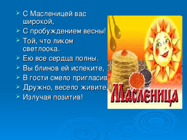 С Масленицей вас широкой, С пробуждением весны! Той, что ликом светлоока. Ею все сердца полны. Вы блинов ей испеките, В гости смело пригласив, Дружно, весело живите, Излучая позитив! 