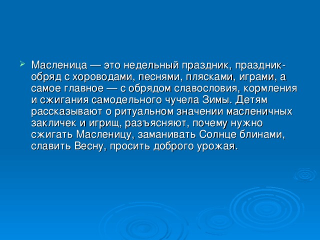 Масленица — это недельный праздник, праздник-обряд с хороводами, песнями, плясками, играми, а самое главное — с обрядом славословия, кормления и сжигания самодельного чучела Зимы. Детям рассказывают о ритуальном значении масленичных закличек и игрищ, разъясняют, почему нужно сжигать Масленицу, заманивать Солнце блинами, славить Весну, просить доброго урожая. 