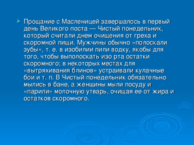 Прощание с Масленицей завершалось в первый день Великого поста — Чистый понедельник, который считали днем очищения от греха и скоромной пищи. Мужчины обычно «полоскали зубы», т. е. в изобилии пили водку, якобы для того, чтобы выполоскать изо рта остатки скоромного; в некоторых местах для «вытряхивания блинов» устраивали кулачные бои и т. п. В Чистый понедельник обязательно мылись в бане, а женщины мыли посуду и «парили» молочную утварь, очищая ее от жира и остатков скоромного. 