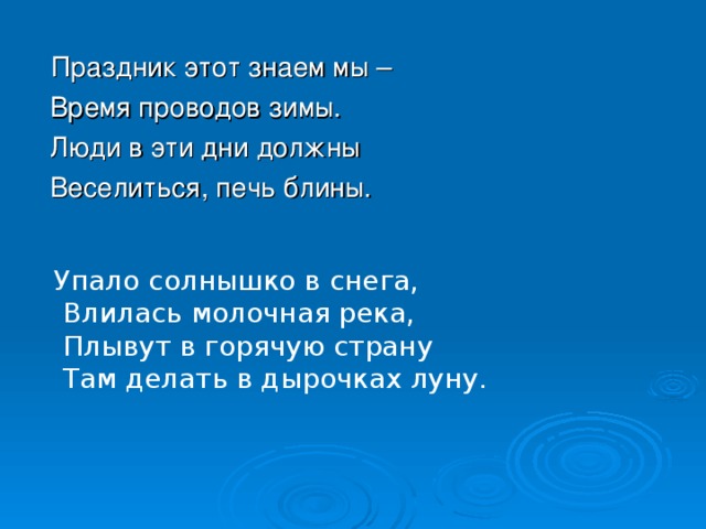 Праздник этот знаем мы –  Время проводов зимы.  Люди в эти дни должны  Веселиться, печь блины. Упало солнышко в снега,  Влилась молочная река,  Плывут в горячую страну  Там делать в дырочках луну. 