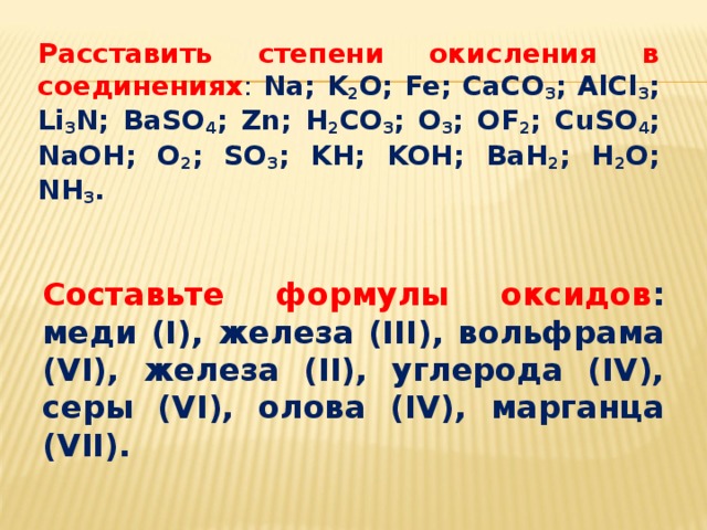 Расставить степени окисления в соединениях : Na; K 2 O; Fe; CaCO 3 ; AlCl 3 ; Li 3 N; BaSO 4 ; Zn; H 2 CO 3 ; O 3 ; OF 2 ; CuSO 4 ; NaOH; O 2 ; SO 3 ; KH; KOH; BaH 2 ; H 2 O; NH 3 .  Составьте формулы оксидов : меди (I), железа (III), вольфрама (VI), железа (II), углерода (IV), серы (VI), олова (IV), марганца (VII). 