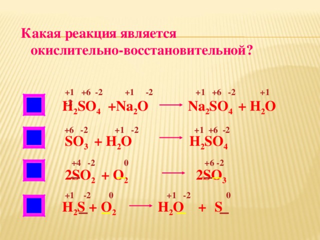 Какая реакция является  окислительно-восстановительной? +1 +6 -2 +1 -2 +1 +6 -2 +1 -2 НЕТ H 2 SO 4 +Na 2 O Na 2 SO 4 + H 2 O  +6 -2 +1 -2 +1 +6 -2 НЕТ SO 3 + H 2 O H 2 SO 4  +4 -2 0 +6 -2 2SO 2 + O 2 2SO 3  +1 -2 0 +1 -2 0 Н 2 S + O 2 H 2 O +  S  