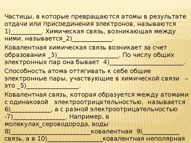 Частицы, в которые превращаются атомы в результате отдачи или присоединения электронов, называются 1)__________. Химическая связь, возникающая между ними, называется_2)_____________. Ковалентная химическая связь возникает за счет образования _3)____________________. По числу общих электронных пар она бывает 4)________________________. Способность атома оттягивать к себе общие электронные пары, участвующие в химической связи   – это _5)_________________. Ковалентная связь, которая образуется между атомами с одинаковой   электроотрицательностью,  называется 6)_____________, а с разной электроотрицательностью -7)_________________. Например, в молекулах_сероводорода, воды 8)__________________________ковалентная 9)____________ связь, а в 10)__________________ковалентная неполярная связь. 