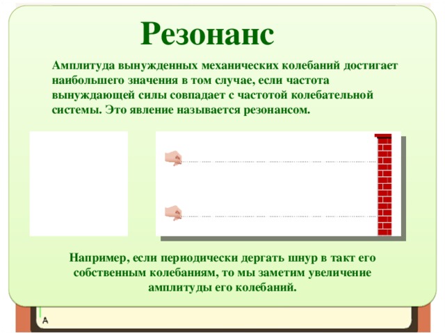 Резонанс Амплитуда вынужденных механических колебаний достигает наибольшего значения в том случае, если частота вынуждающей силы совпадает с частотой колебательной системы. Это явление называется резонансом. Например, если периодически дергать шнур в такт его собственным колебаниям, то мы заметим увеличение амплитуды его колебаний. 