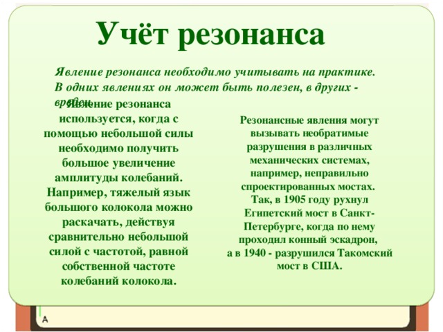 Учёт резонанса Явление резонанса необходимо учитывать на практике. В одних явлениях он может быть полезен, в других - вреден. Явление резонанса используется, когда с помощью небольшой силы необходимо получить большое увеличение амплитуды колебаний. Например, тяжелый язык большого колокола можно раскачать, действуя сравнительно небольшой силой с частотой, равной собственной частоте колебаний колокола. Резонансные явления могут вызывать необратимые разрушения в различных механических системах, например, неправильно спроектированных мостах. Так, в 1905 году рухнул Египетский мост в Санкт-Петербурге, когда по нему проходил конный эскадрон, а в 1940 - разрушился Такомский мост в США. 