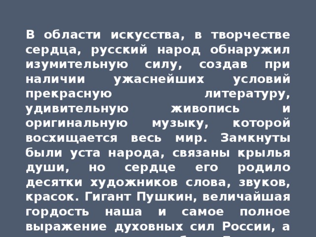 В области искусства, в творчестве сердца, русский народ обнаружил изумительную силу, создав при наличии ужаснейших условий прекрасную литературу, удивительную живопись и оригинальную музыку, которой восхищается весь мир. Замкнуты были уста народа, связаны крылья души, но сердце его родило десятки художников слова, звуков, красок. Гигант Пушкин, величайшая гордость наша и самое полное выражение духовных сил России, а рядом с ним волшебник Глинка и прекрасный Брюллов.  М.Горький 