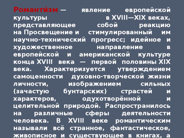 Романти́зм   — явление европейской культуры в XVIII—XIX веках, представляющее собой реакцию на Просвещение и стимулированный им научно-технический прогресс; идейное и художественное направление в европейской и американской культуре конца XVIII века — первой половины XIX века. Характеризуется утверждением самоценности духовно-творческой жизни личности, изображением сильных (зачастую бунтарских) страстей и характеров, одухотворённой и целительной природой. Распространилось на различные сферы деятельности человека. В XVIII веке романтическим называли всё странное, фантастическое, живописное и существующее в книгах, а не в действительности. В начале XIX века романтизм стал обозначением нового направления, противоположного   классицизму  и  Просвещению. 