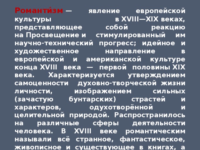 Романти́зм   — явление европейской культуры в XVIII—XIX веках, представляющее собой реакцию на Просвещение и стимулированный им научно-технический прогресс; идейное и художественное направление в европейской и американской культуре конца XVIII века — первой половины XIX века. Характеризуется утверждением самоценности духовно-творческой жизни личности, изображением сильных (зачастую бунтарских) страстей и характеров, одухотворённой и целительной природой. Распространилось на различные сферы деятельности человека. В XVIII веке романтическим называли всё странное, фантастическое, живописное и существующее в книгах, а не в действительности. В начале XIX века романтизм стал обозначением нового направления, противоположного   классицизму  и  Просвещению. 