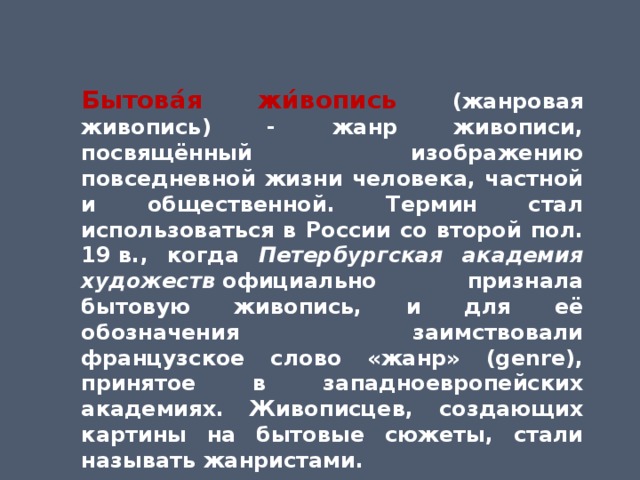 Бытова́я жи́вопись (жанровая живопись) - жанр живописи, посвящённый изображению повседневной жизни человека, частной и общественной. Термин стал использоваться в России со второй пол. 19 в., когда Петербургская академия художеств  официально признала бытовую живопись, и для её обозначения заимствовали французское слово «жанр» (genre), принятое в западноевропейских академиях. Живописцев, создающих картины на бытовые сюжеты, стали называть жанристами. 