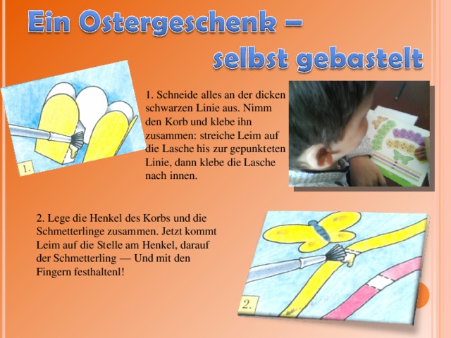 1. Schneide alles an der dicken schwarzen Linie aus. Nimm den Korb und klebe ihn zusammen: streiche Leim auf die Lasche his zur gepunkteten Linie, dann klebe die Lasche nach innen. 2. Lege die Henkel des Korbs und die Schmetterlinge zusammen. Jetzt kommt Leim auf die Stelle am Henkel, darauf der Schmetterling — Und mit den Fingern festhaltenl! 