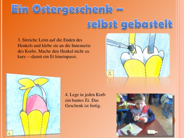 3. Streiche Leim auf die Enden des Henkels und klebe sie an die Innenseite des Korbs. Mache den Henkel nicht zu kurz —damit ein Ei hineinpasst. 4. Lege in jeden Korb ein buntes Ei. Das Geschenk ist fertig. 