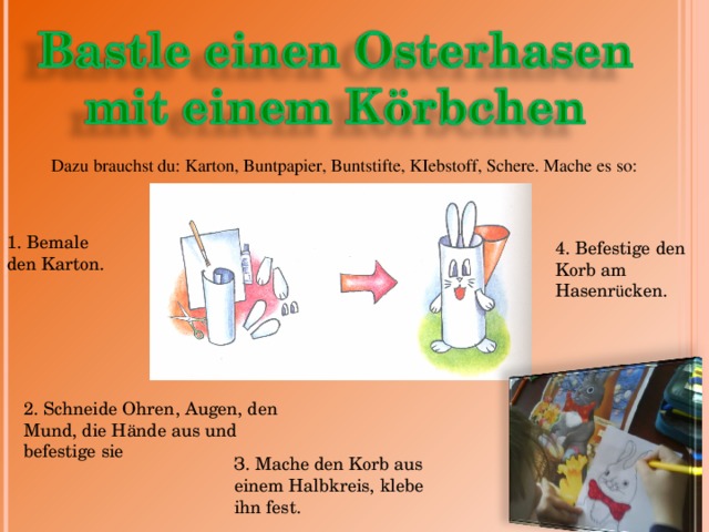 Dazu brauchst du: Karton, Buntpapier, Buntstifte, KIebstoff, Schere. Mache es so: 1. Bemale den Karton. 4. Befestige den Korb am Hаsenr ü cken. 2. Schneide Ohren, Augen, den Mund, die Hände aus u nd befestige sie З. Mache den Korb aus einem Halbkreis, klebe ihn fest. 