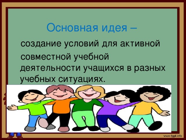  Основная идея –  создание условий для активной  совместной учебной деятельности учащихся в разных учебных ситуациях. 