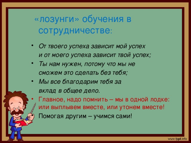  «лозунги» обучения в сотрудничестве :  От твоего успеха зависит мой успех  и от моего успеха зависит твой успех;  Ты нам нужен, потому что мы не  сможем это сделать без тебя;  Мы все благодарим тебя за  вклад в общее дело.  Главное, надо помнить – мы в одной лодке: или выплывем вместе, или утонем вместе! Помогая другим – учимся сами! 