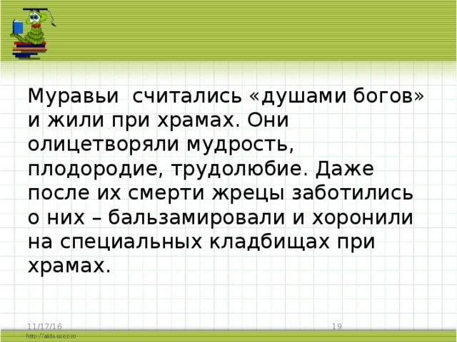 Муравьи считались «душами богов» и жили при храмах. Они олицетворяли мудрость, плодородие, трудолюбие. Даже после их смерти жрецы заботились о них – бальзамировали и хоронили на специальных кладбищах при храмах. 11/17/16