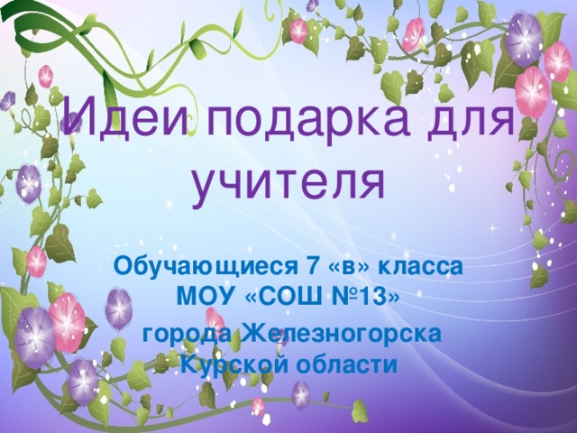 Идеи подарка для учителя Обучающиеся 7 «в» класса МОУ «СОШ №13»  города Железногорска Курской области 