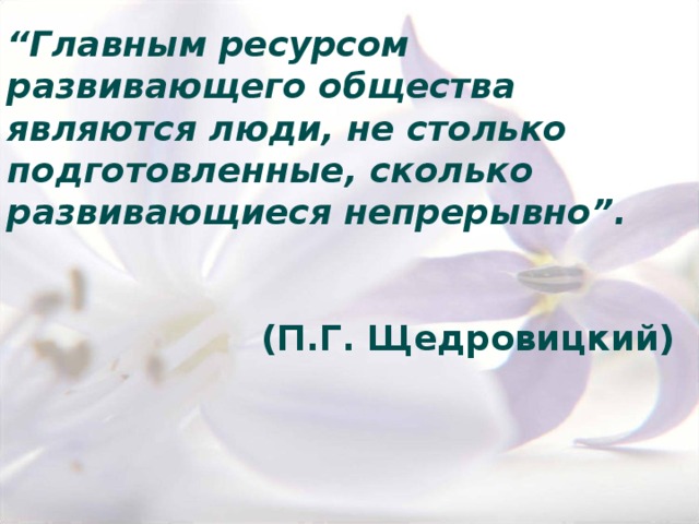 “ Главным ресурсом развивающего общества являются люди, не столько подготовленные, сколько развивающиеся непрерывно”.  (П.Г. Щедровицкий)    