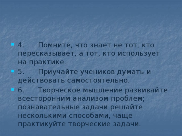 4.      Помните, что знает не тот, кто пересказывает, а тот, кто использует на практике. 5.      Приучайте учеников думать и действовать самостоятельно. 6.      Творческое мышление развивайте всесторонним анализом проблем; познавательные задачи решайте несколькими способами, чаще практикуйте творческие задачи. 