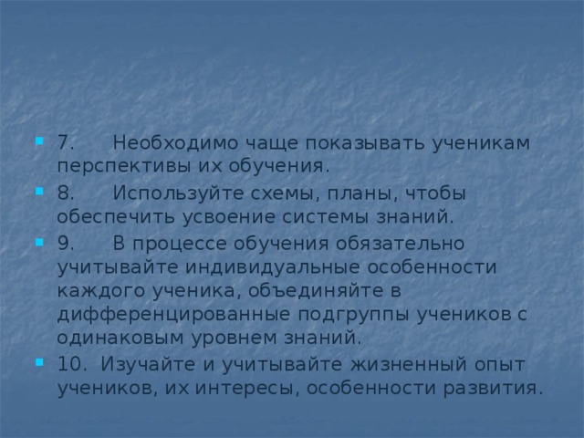 7.      Необходимо чаще показывать ученикам перспективы иx обучения. 8.      Используйте схемы, планы, чтобы обеспечить усвоение системы знаний. 9.      В процессе обучения обязательно учитывайте индивидуальные особенности каждого ученика, объединяйте в дифференцированные подгруппы учеников с одинаковым уровнем знаний. 10.  Изучайте и учитывайте жизненный опыт учеников, их интересы, особенности развития. 