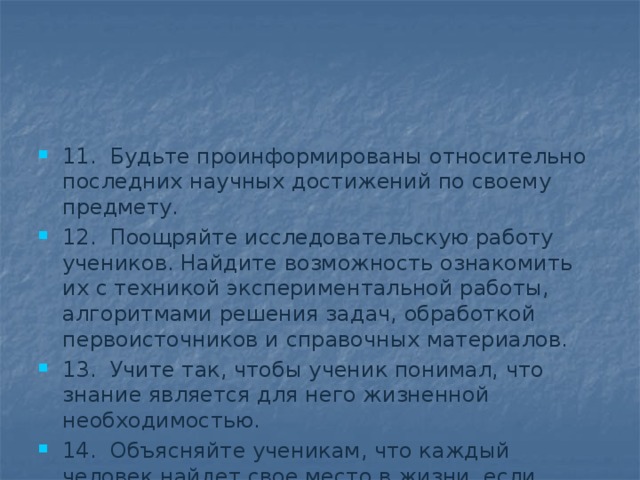 11.  Будьте проинформированы относительно последних научных достижений по своему предмету. 12.  Поощряйте исследовательскую работу учеников. Найдите возможность ознакомить их с техникой экспериментальной работы, алгоритмами решения задач, обработкой первоисточников и справочных материалов. 13.  Учите так, чтобы ученик понимал, что знание является для него жизненной необходимостью. 14.  Объясняйте ученикам, что каждый человек найдет свое место в жизни, если научится всему, что необходимо для реализации жизненных планов. 