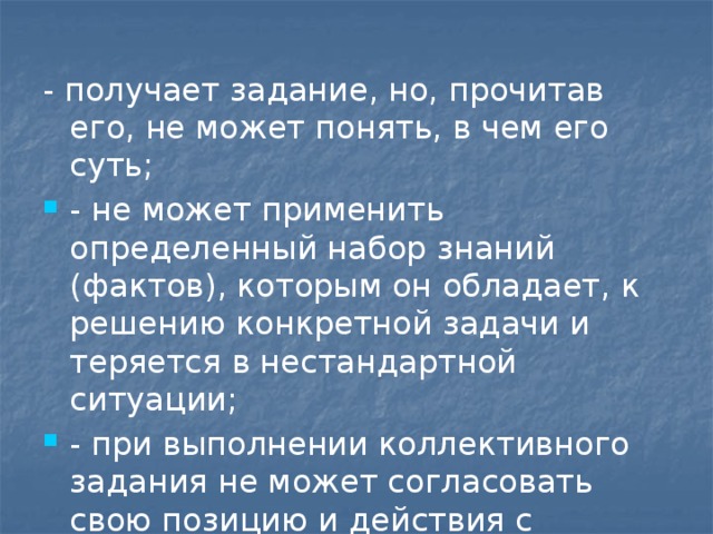 - получает задание, но, прочитав его, не может понять, в чем его суть; - не может применить определенный набор знаний (фактов), которым он обладает, к решению конкретной задачи и теряется в нестандартной ситуации; - при выполнении коллективного задания не может согласовать свою позицию и действия с действиями других и т.д. 