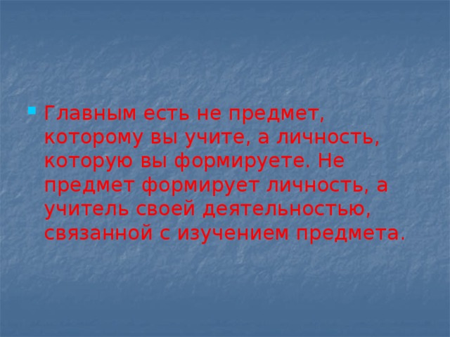 Главным есть не предмет, которому вы учите, а личность, которую вы формируете. Не предмет формирует личность, а учитель своей деятельностью, связанной с изучением предмета. 