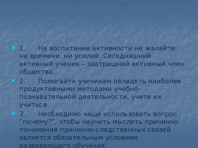 1.      На воспитание активности не жалейте ни времени, ни усилий. Сегодняшний активный ученик – завтрашний активный член общества. 2.      Помогайте ученикам овладеть наиболее продуктивными методами учебно-познавательной деятельности, учите иx учиться. 3.      Необходимо чаще использовать вопрос “почему?”, чтобы научить мыслить причинно: понимание причинно-следственных связей является обязательным условием развивающего обучения. 