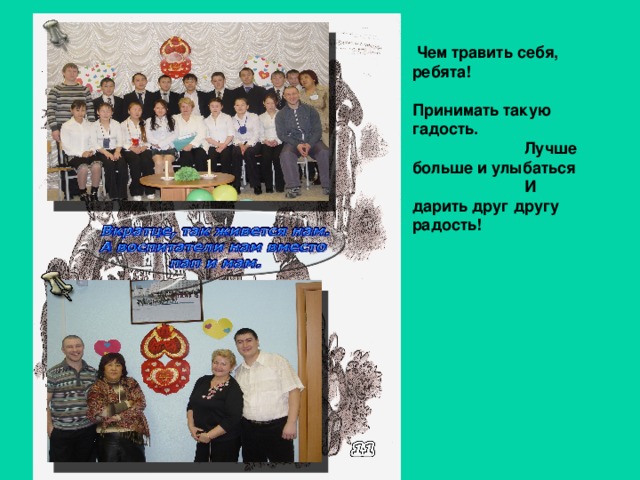 Чем травить себя, ребята!  Принимать такую гадость.  Лучше больше и улыбаться  И дарить друг другу радость! 