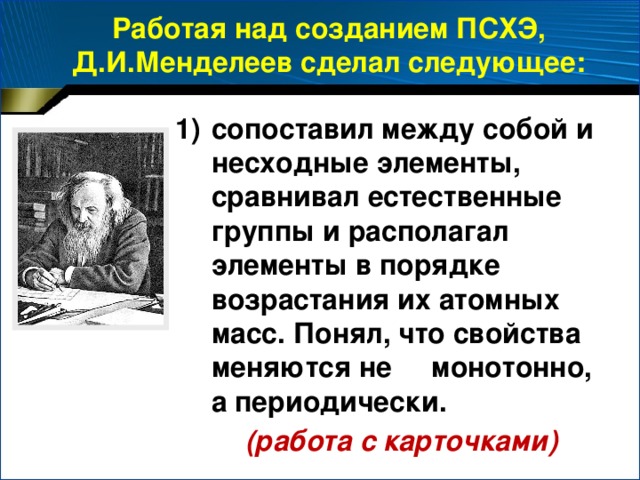 Работая над созданием ПСХЭ, Д.И.Менделеев сделал следующее: сопоставил между собой и несходные элементы, сравнивал естественные группы и располагал элементы в порядке возрастания их атомных масс. Понял, что свойства меняются не монотонно, а периодически.  (работа с карточками)
