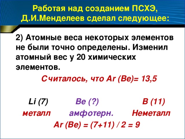Работая над созданием ПСХЭ, Д.И.Менделеев сделал следующее: 2) Атомные веса некоторых элементов не были точно определены. Изменил атомный вес у 20 химических элементов.  Считалось, что Ar (Be)= 13,5  Li (7) Be (?) B (11) металл амфотерн. Неметалл Ar (Be) = (7+11) / 2 = 9