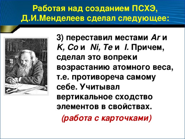 Работая над созданием ПСХЭ, Д.И.Менделеев сделал следующее: 3) переставил местами Ar и K,  Co и Ni, Te и I. Причем, сделал это вопреки возрастанию атомного веса, т.е. противореча самому себе. Учитывал вертикальное сходство элементов в свойствах.  (работа с карточками)