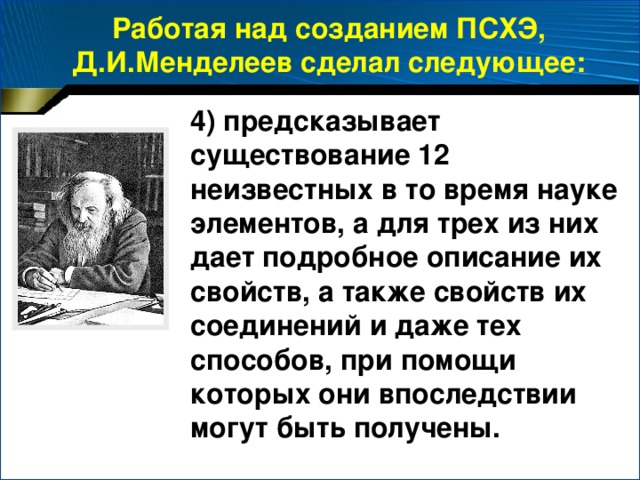 Работая над созданием ПСХЭ, Д.И.Менделеев сделал следующее: 4)  предсказывает существование 12 неизвестных в то время науке элементов, а для трех из них дает подробное описание их свойств, а также свойств их соединений и даже тех способов, при помощи которых они впоследствии могут быть получены.