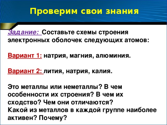 Проверим свои знания Задание: Составьте схемы строения электронных оболочек следующих атомов:  Вариант 1:  натрия, магния, алюминия.  Вариант 2: лития, натрия, калия.  Это металлы или неметаллы? В чем особенности их строения? В чем их сходство? Чем они отличаются? Какой из металлов в каждой группе наиболее активен? Почему?