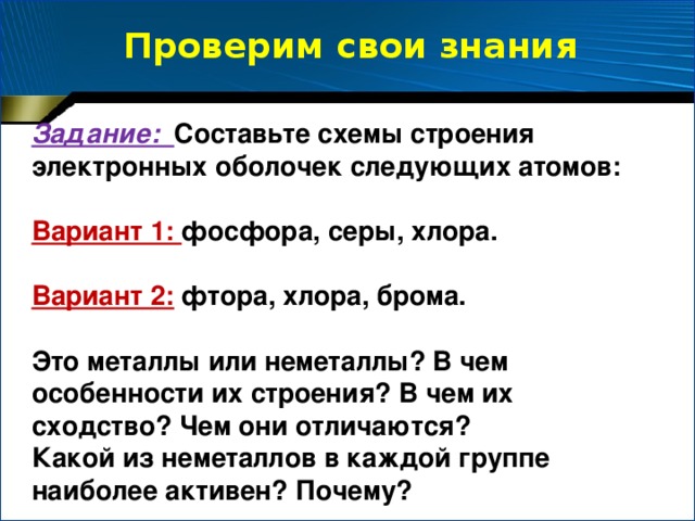 Проверим свои знания Задание: Составьте схемы строения электронных оболочек следующих атомов:  Вариант 1: фосфора, серы, хлора.  Вариант 2:  фтора, хлора, брома.  Это металлы или неметаллы? В чем особенности их строения? В чем их сходство? Чем они отличаются? Какой из неметаллов в каждой группе наиболее активен? Почему?
