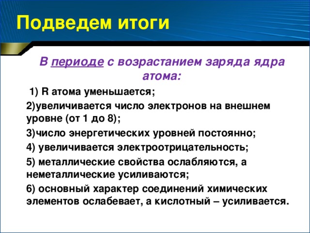 Подведем итоги В периоде с возрастанием заряда ядра атома:  1) R атома уменьшается; 2)увеличивается число электронов на внешнем уровне (от 1 до 8); 3)число энергетических уровней постоянно; 4) увеличивается электроотрицательность; 5) металлические свойства ослабляются, а неметаллические усиливаются; 6) основный характер соединений химических элементов ослабевает, а кислотный – усиливается.