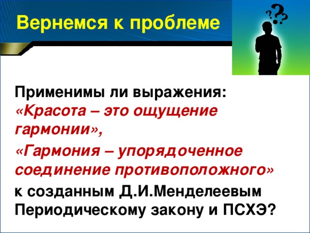 Вернемся к проблеме Применимы ли выражения: «Красота – это ощущение гармонии», «Гармония – упорядоченное соединение противоположного» к созданным Д.И.Менделеевым Периодическому закону и ПСХЭ?