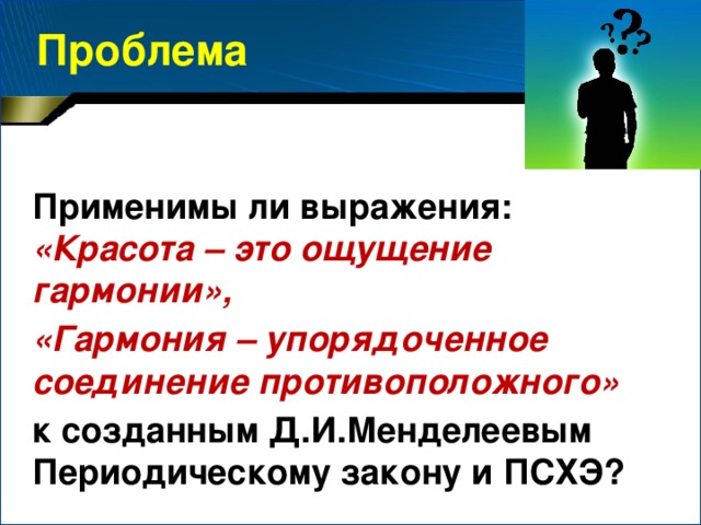 Проблема Применимы ли выражения: «Красота – это ощущение гармонии», «Гармония – упорядоченное соединение противоположного» к созданным Д.И.Менделеевым Периодическому закону и ПСХЭ?