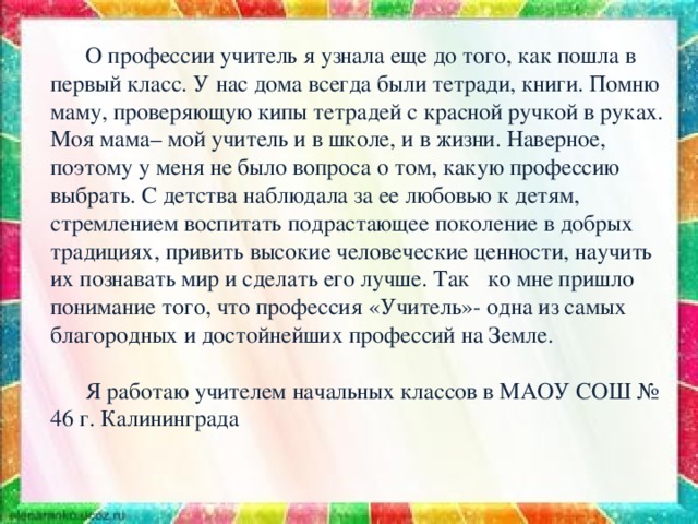  О профессии учитель я узнала еще до того, как пошла в первый класс. У нас дома всегда были тетради, книги. Помню маму, проверяющую кипы тетрадей с красной ручкой в руках. Моя мама– мой учитель и в школе, и в жизни. Наверное, поэтому у меня не было вопроса о том, какую профессию выбрать. С детства наблюдала за ее любовью к детям, стремлением воспитать подрастающее поколение в добрых традициях, привить высокие человеческие ценности, научить их познавать мир и сделать его лучше. Так ко мне пришло понимание того, что профессия «Учитель»- одна из самых благородных и достойнейших профессий на Земле.  Я работаю учителем начальных классов в МАОУ СОШ № 46 г. Калининграда 