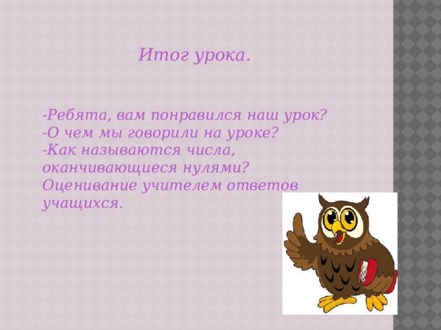 Итог урока.   -Ребята, вам понравился наш урок? -О чем мы говорили на уроке? -Как называются числа, оканчивающиеся нулями? Оценивание учителем ответов учащихся. 