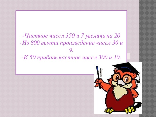    -Частное чисел 350 и 7 увеличь на 20 -Из 800 вычти произведение чисел 30 и 9. -К 50 прибавь частное чисел 300 и 10. 