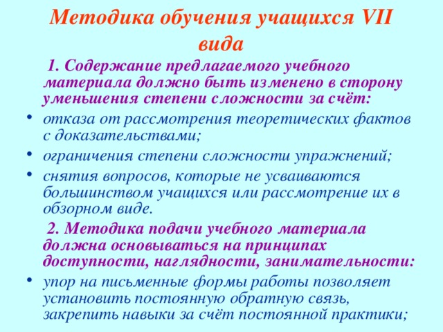 Методика обучения учащихся VII вида  1. Содержание предлагаемого учебного материала должно быть изменено в сторону уменьшения степени сложности за счёт: отказа от рассмотрения теоретических фактов с доказательствами; ограничения степени сложности упражнений; снятия вопросов, которые не усваиваются большинством учащихся или рассмотрение их в обзорном виде.  2. Методика подачи учебного материала должна основываться на принципах доступности, наглядности, занимательности: упор на письменные формы работы позволяет установить постоянную обратную связь, закрепить навыки за счёт постоянной практики; 