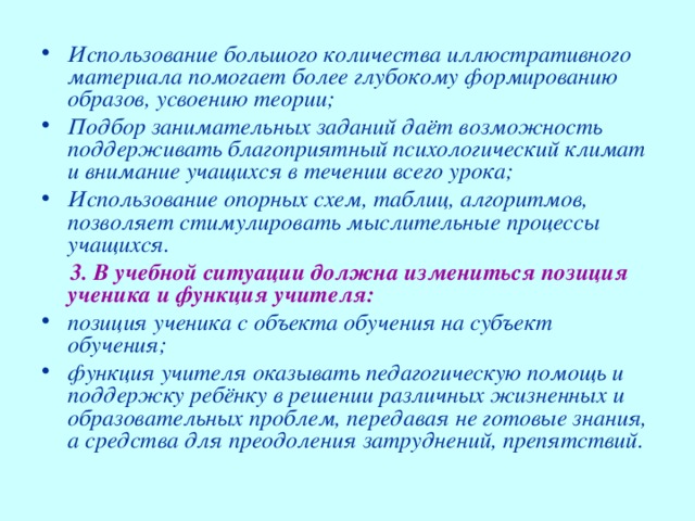 Использование большого количества иллюстративного материала помогает более глубокому формированию образов, усвоению теории; Подбор занимательных заданий даёт возможность поддерживать благоприятный психологический климат и внимание учащихся в течении всего урока; Использование опорных схем, таблиц, алгоритмов, позволяет стимулировать мыслительные процессы учащихся.  3. В учебной ситуации должна измениться позиция ученика и функция учителя: позиция ученика с объекта обучения на субъект обучения; функция учителя оказывать педагогическую помощь и поддержку ребёнку в решении различных жизненных и образовательных проблем, передавая не готовые знания, а средства для преодоления затруднений, препятствий.  