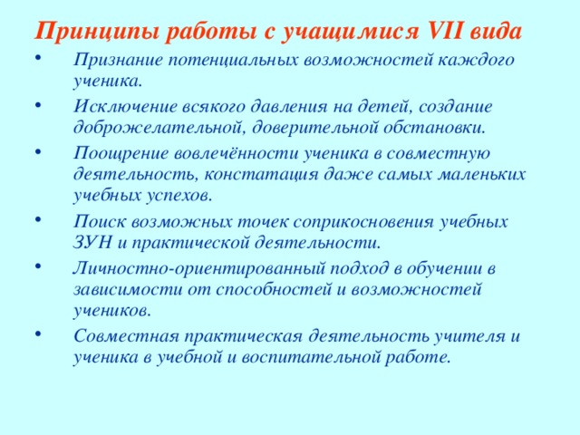 Принципы работы с учащимися VII вида  Признание потенциальных возможностей каждого ученика. Исключение всякого давления на детей, создание доброжелательной, доверительной обстановки. Поощрение вовлечённости ученика в совместную деятельность, констатация даже самых маленьких учебных успехов. Поиск возможных точек соприкосновения учебных ЗУН и практической деятельности. Личностно-ориентированный подход в обучении в зависимости от способностей и возможностей учеников. Совместная практическая деятельность учителя и ученика в учебной и воспитательной работе. 