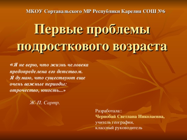 МКОУ Сортавальского МР Республики Карелия СОШ №6 Первые проблемы подросткового возраста « Я не верю, что жизнь человека предопределена его детством. Я думаю, что существуют еще очень важные периоды: отрочество, юность...» Ж-П. Сартр. Разработала:: Чернобай Светлана Николаевна,  учитель географии, классный руководитель 