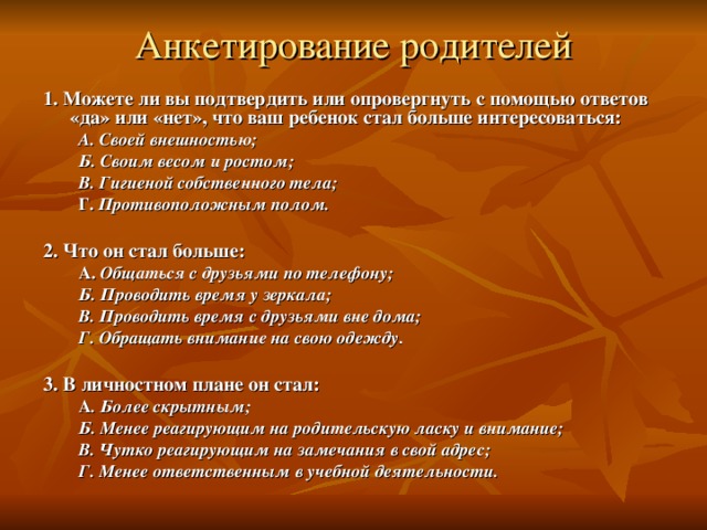 Анкетирование родителей   1. Можете ли вы подтвердить или опровергнуть с помощью ответов «да» или «нет», что ваш ребенок стал больше интересоваться: А. Своей внешностью; Б. Своим весом и ростом; В. Гигиеной собственного тела; Г. Противоположным полом. А. Своей внешностью; Б. Своим весом и ростом; В. Гигиеной собственного тела; Г. Противоположным полом.  2. Что он стал больше: А. Общаться с друзьями по телефону; Б. Проводить время у зеркала; В. Проводить время с друзьями вне дома; Г. Обращать внимание на свою одежду. А. Общаться с друзьями по телефону; Б. Проводить время у зеркала; В. Проводить время с друзьями вне дома; Г. Обращать внимание на свою одежду.  3. В личностном плане он стал: А . Более скрытным; Б. Менее реагирующим на родительскую ласку и внимание; В. Чутко реагирующим на замечания в свой адрес; Г. Менее ответственным в учебной деятельности. А . Более скрытным; Б. Менее реагирующим на родительскую ласку и внимание; В. Чутко реагирующим на замечания в свой адрес; Г. Менее ответственным в учебной деятельности. 