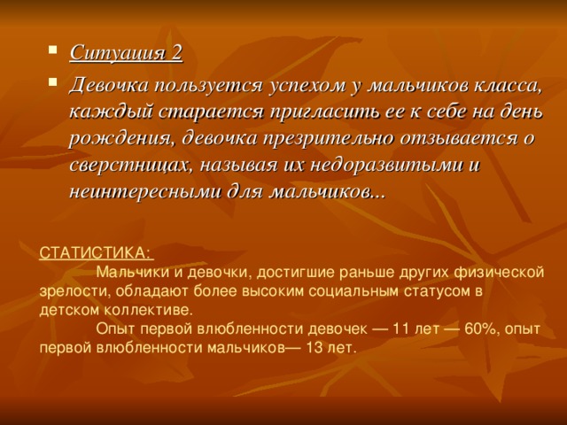 Ситуация 2 Девочка пользуется успехом у мальчиков класса, каждый старается пригласить ее к себе на день рождения, девочка презрительно отзывается о сверстницах, называя их недоразвитыми и неинтересными для мальчиков... СТАТИСТИКА:  Мальчики и девочки, достигшие раньше других физической зрелости, обладают более высоким социальным статусом в детском коллективе.  Опыт первой влюбленности девочек — 11 лет — 60%, опыт первой влюбленности мальчиков— 13 лет. 