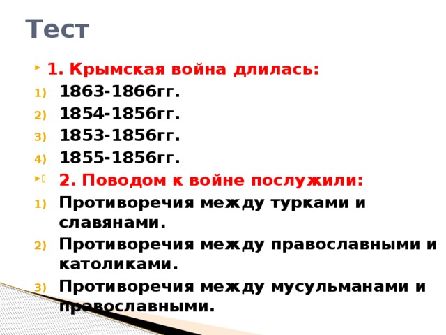 Тест 1. Крымская война длилась: 1863-1866гг. 1854-1856гг. 1853-1856гг. 1855-1856гг. 2. Поводом к войне послужили: Противоречия между турками и славянами. Противоречия между православными и католиками. Противоречия между мусульманами и православными.  
