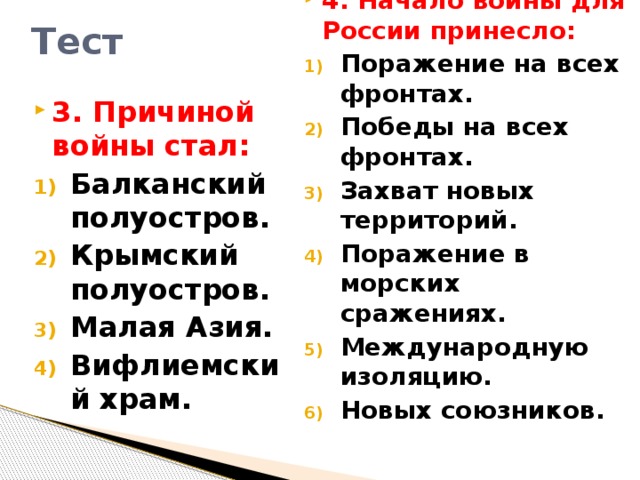 Тест 4. Начало войны для России принесло: Поражение на всех фронтах. Победы на всех фронтах. Захват новых территорий. Поражение в морских сражениях. Международную изоляцию. Новых союзников. 3. Причиной войны стал: Балканский полуостров. Крымский полуостров. Малая Азия. Вифлиемский храм.  